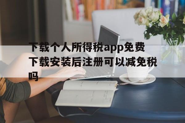 关于下载个人所得税app免费下载安装后注册可以减免税吗的信息