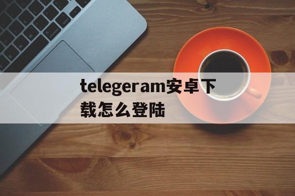 telegeram安卓下载怎么登陆,telegeram安卓下载怎么登陆不上去