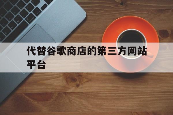 代替谷歌商店的第三方网站平台,代替谷歌商店的第三方网站平台是什么