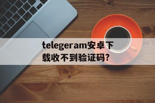 telegeram安卓下载收不到验证码?的简单介绍