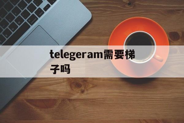 telegeram需要梯子吗,telegeram加速器有哪些