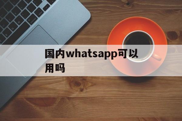 国内whatsapp可以用吗,whatsapp在国内可以用吗