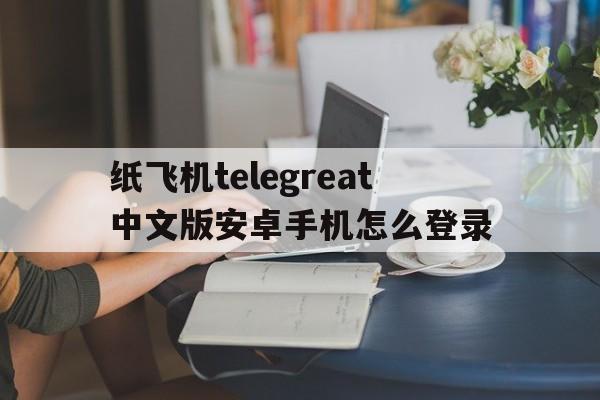 关于纸飞机telegreat中文版安卓手机怎么登录的信息