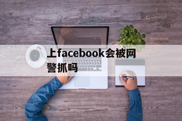 上facebook会被网警抓吗,上facebook会被网警抓吗贴吧论坛