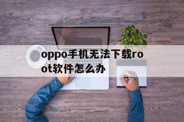 关于oppo手机无法下载root软件怎么办的信息