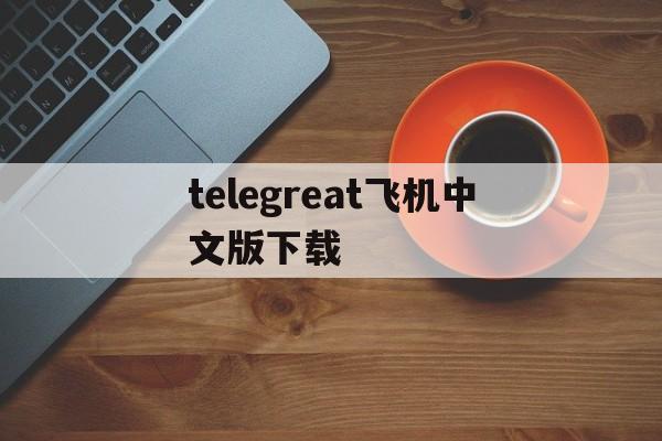 telegreat飞机中文版下载,telegreat中文官方版下载安卓