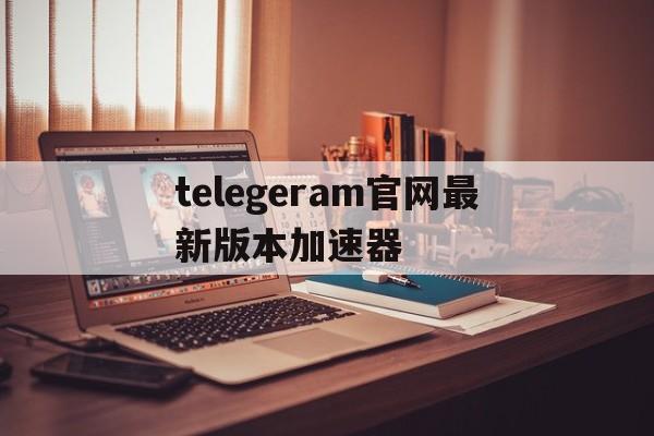 telegeram官网最新版本加速器,telegeram官网最新版本下载2024