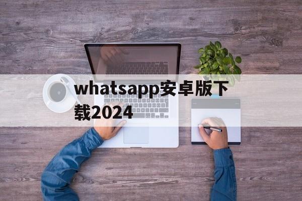 whatsapp安卓版下载2024的简单介绍