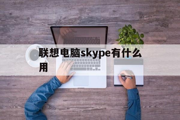 联想电脑skype有什么用,联想电脑skype有什么用啊