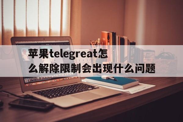 苹果telegreat怎么解除限制会出现什么问题的简单介绍