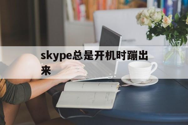 skype总是开机时蹦出来,skype总是开机时蹦出来广告