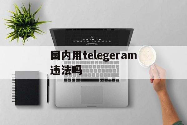 国内用telegeram违法吗,telegram在中国可以用吗?