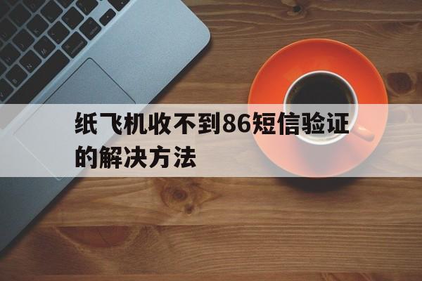 纸飞机收不到86短信验证的解决方法,纸飞机app为什么我的手机号不发验证码