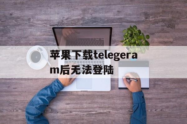 包含苹果下载telegeram后无法登陆的词条