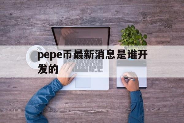 关于pepe币最新消息是谁开发的的信息