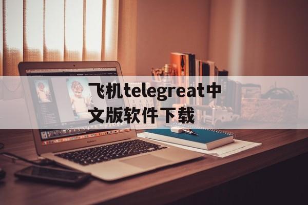 关于飞机telegreat中文版软件下载的信息