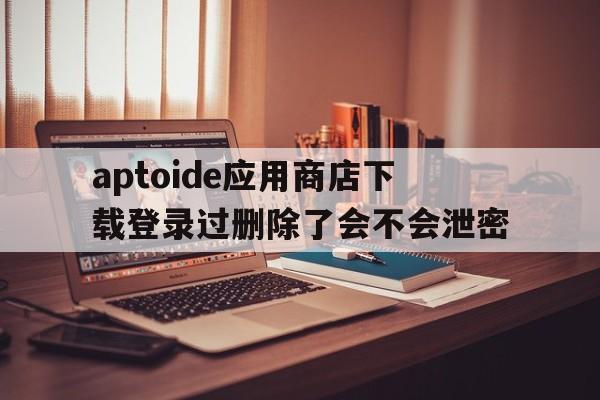 包含aptoide应用商店下载登录过删除了会不会泄密的词条