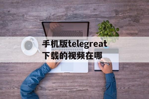 手机版telegreat下载的视频在哪的简单介绍