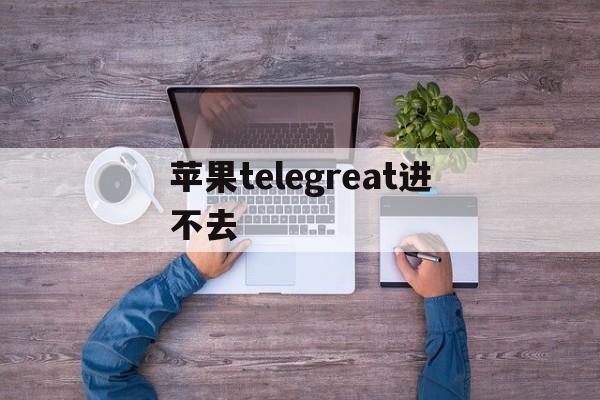 苹果telegreat进不去,telegram ios登录不了