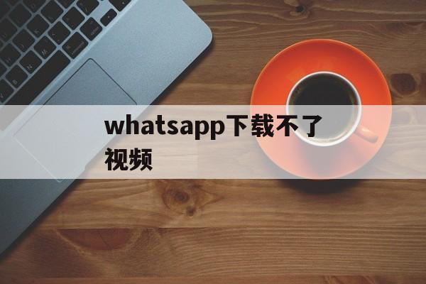 whatsapp下载不了视频,whatsapp为什么下载不了图片