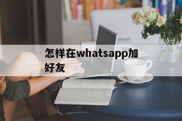 怎样在whatsapp加好友,whatsapp加好友怎么加?