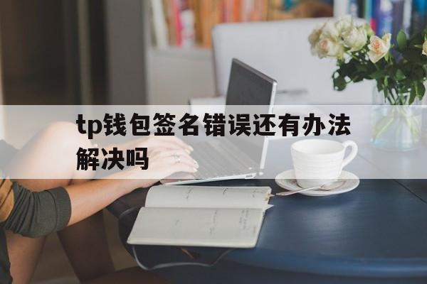 tp钱包签名错误还有办法解决吗,tp钱包签名错误还有办法解决吗知乎