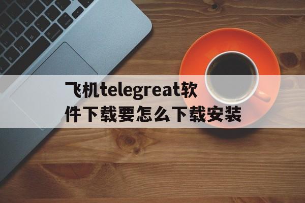 包含飞机telegreat软件下载要怎么下载安装的词条