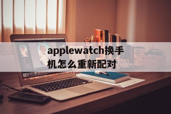 applewatch换手机怎么重新配对,换手机了applewatch如何重新配对