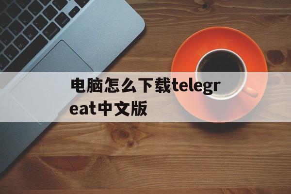 关于电脑怎么下载telegreat中文版的信息