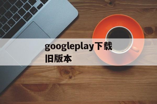 googleplay下载旧版本,google play store旧版