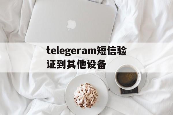 telegeram短信验证到其他设备,telegram收不到短信验证2021