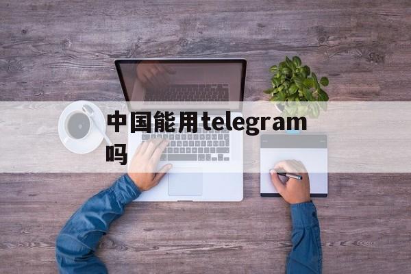 中国能用telegram吗,telegram中国可以用吗