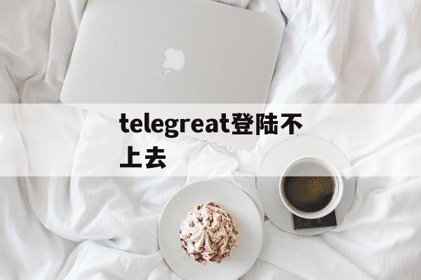 telegreat登陆不上去,telegram登陆不上怎么办