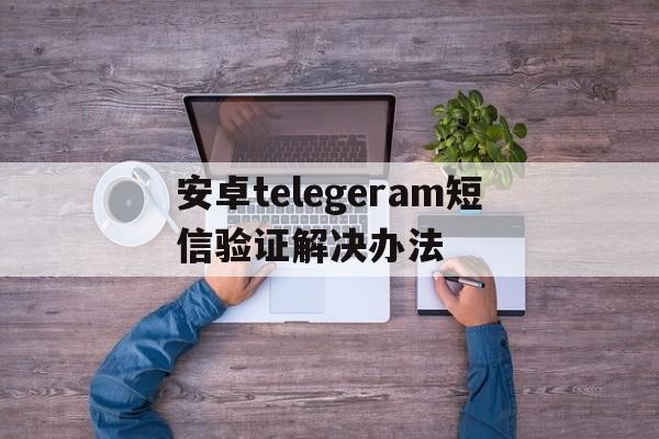 安卓telegeram短信验证解决办法的简单介绍