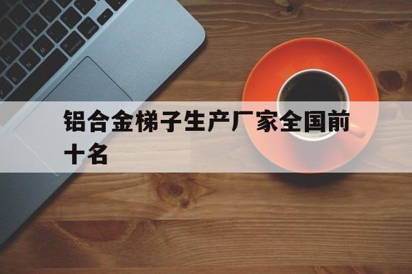 铝合金梯子生产厂家全国前十名,铝合金梯子生产厂家全国前十名排名