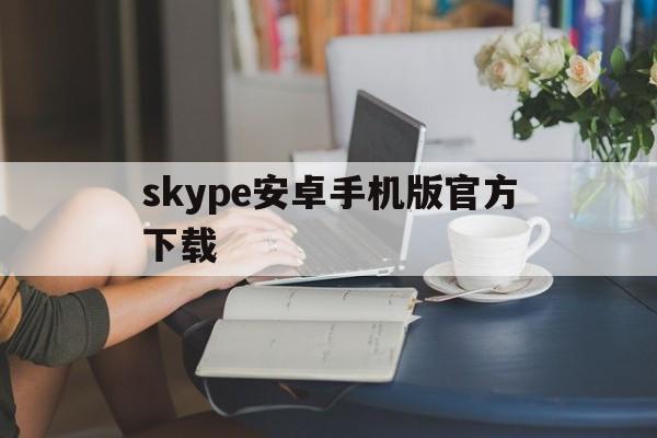 skype安卓手机版官方下载,skype安卓手机版v8150386官方版