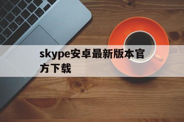 skype安卓最新版本官方下载,skype安卓手机版最新版2021