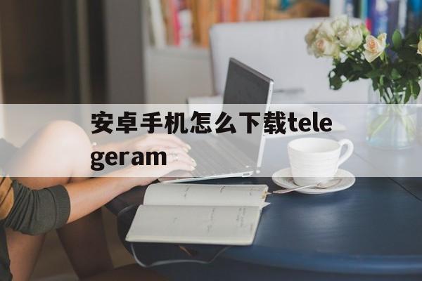 安卓手机怎么下载telegeram的简单介绍