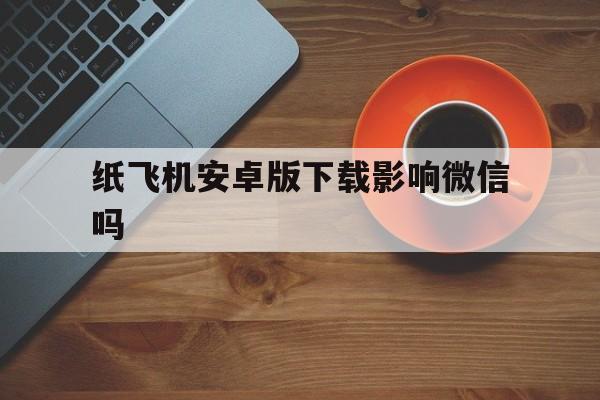 纸飞机安卓版下载影响微信吗,纸飞机安卓版下载影响微信吗安全吗