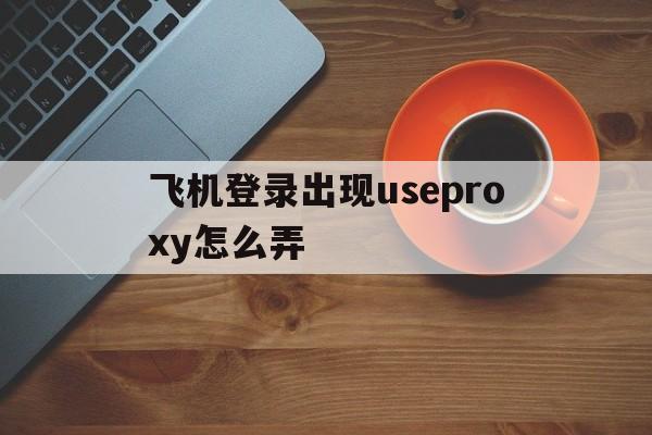 飞机登录出现useproxy怎么弄,飞机登录出现useproxy怎么弄苹果