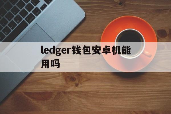 ledger钱包安卓机能用吗,ledger钱包官网下载app