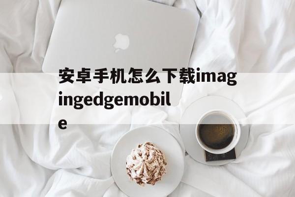 包含安卓手机怎么下载imagingedgemobile的词条