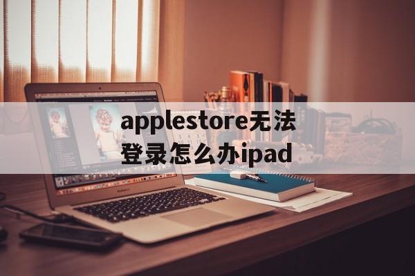 applestore无法登录怎么办ipad,ipad applestore无法登陆怎么办