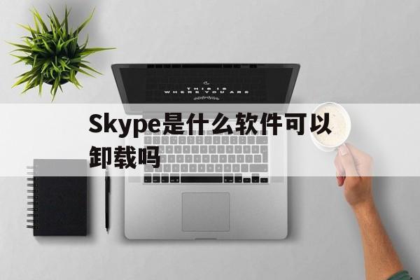 Skype是什么软件可以卸载吗,skype是什么软件可以卸载吗安卓