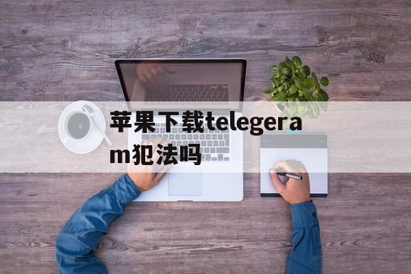 苹果下载telegeram犯法吗,telegeram苹果官网下载入口