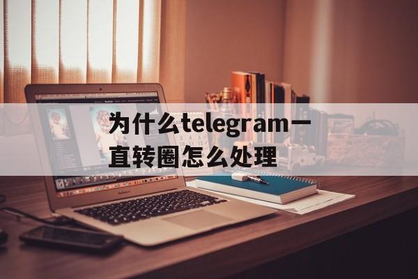 为什么telegram一直转圈怎么处理,为什么telegram一直转圈怎么处理的简单介绍