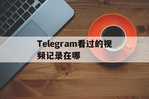 Telegram看过的视频记录在哪的简单介绍