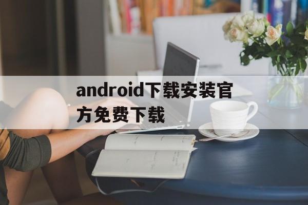 android下载安装官方免费下载,android下载安装官方免费下载安卓20无法下载软件