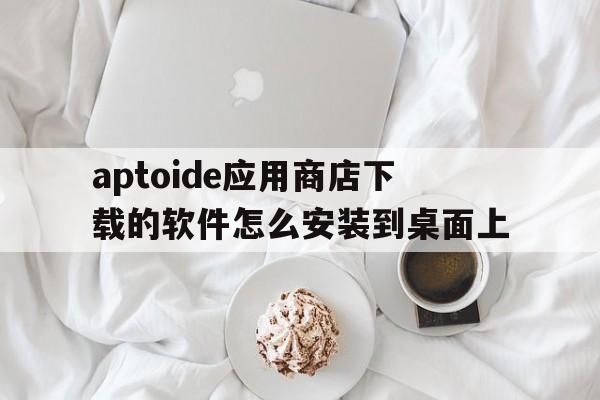 关于aptoide应用商店下载的软件怎么安装到桌面上的信息