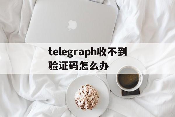 telegraph收不到验证码怎么办,telegram中国号码收不到短信验证